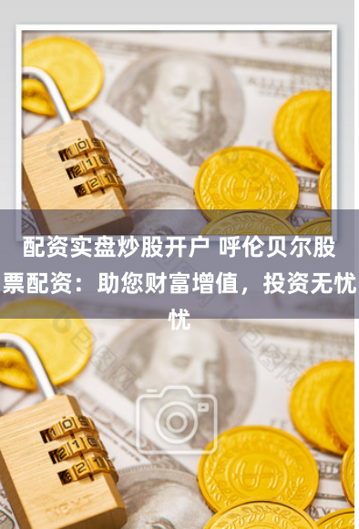 配资实盘炒股开户 呼伦贝尔股票配资：助您财富增值，投资无忧