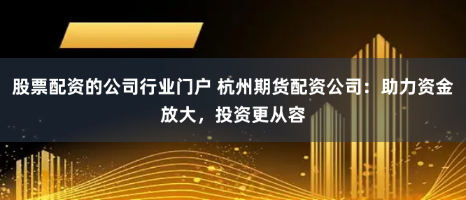 股票配资的公司行业门户 杭州期货配资公司：助力资金放大，投资更从容