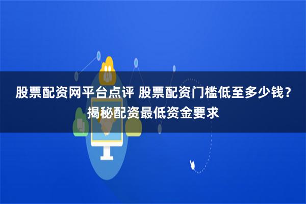 股票配资网平台点评 股票配资门槛低至多少钱？揭秘配资最低资金要求