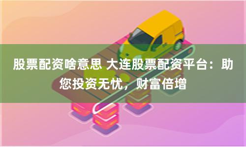 股票配资啥意思 大连股票配资平台：助您投资无忧，财富倍增