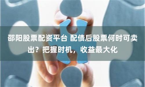 邵阳股票配资平台 配债后股票何时可卖出？把握时机，收益最大化