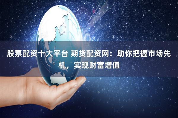 股票配资十大平台 期货配资网：助你把握市场先机，实现财富增值
