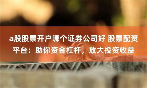 a股股票开户哪个证券公司好 股票配资平台：助你资金杠杆，放大投资收益