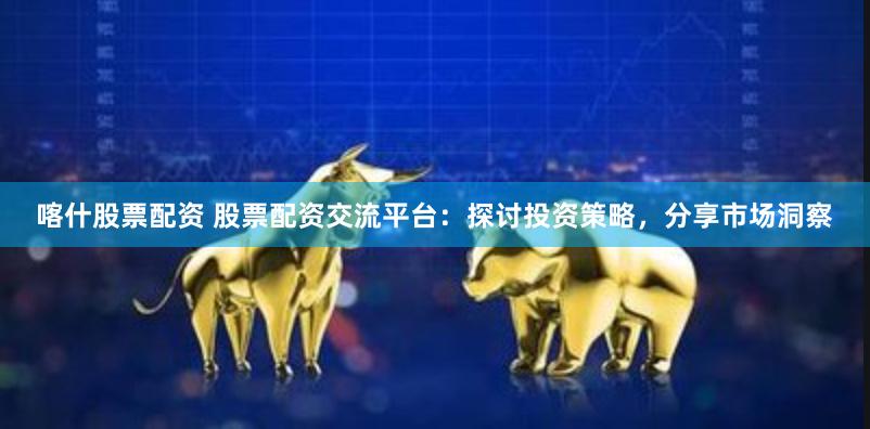 喀什股票配资 股票配资交流平台：探讨投资策略，分享市场洞察