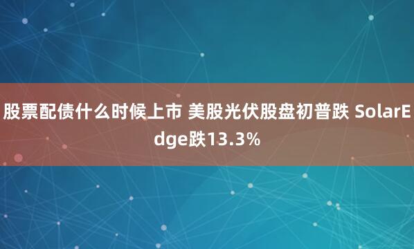股票配债什么时候上市 美股光伏股盘初普跌 SolarEdge跌13.3%