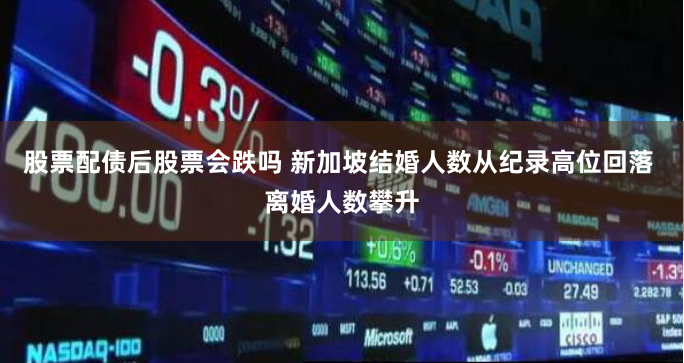 股票配债后股票会跌吗 新加坡结婚人数从纪录高位回落 离婚人数攀升