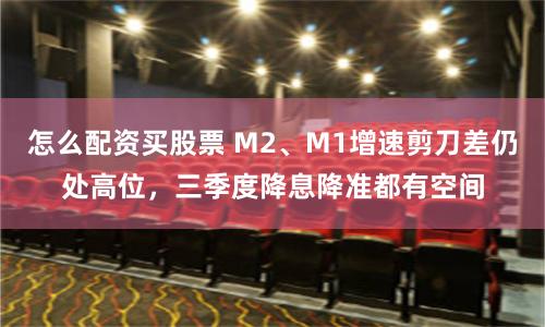 怎么配资买股票 M2、M1增速剪刀差仍处高位，三季度降息降准都有空间