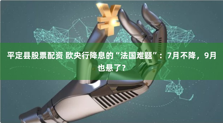 平定县股票配资 欧央行降息的“法国难题”：7月不降，9月也悬了？