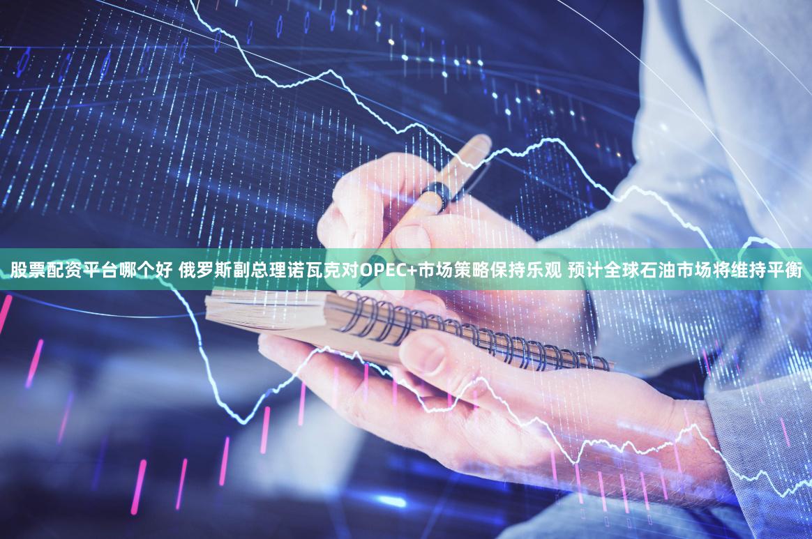 股票配资平台哪个好 俄罗斯副总理诺瓦克对OPEC+市场策略保持乐观 预计全球石油市场将维持平衡