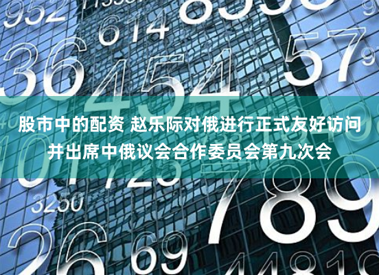 股市中的配资 赵乐际对俄进行正式友好访问并出席中俄议会合作委员会第九次会