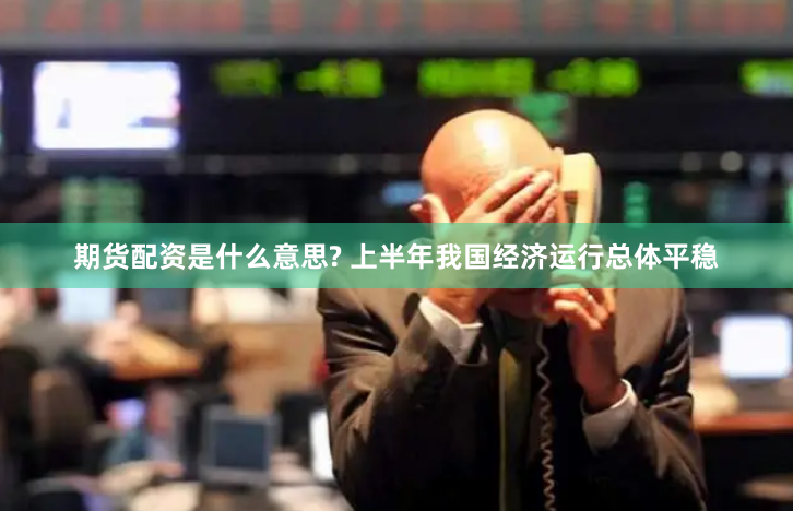 期货配资是什么意思? 上半年我国经济运行总体平稳