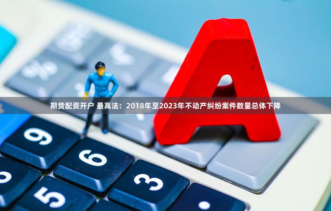 期货配资开户 最高法：2018年至2023年不动产纠纷案件数量总体下降