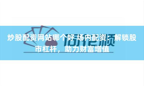 炒股配资网站哪个好 场内配资：解锁股市杠杆，助力财富增值