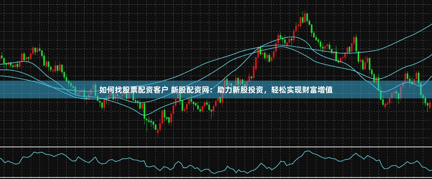 如何找股票配资客户 新股配资网：助力新股投资，轻松实现财富增值