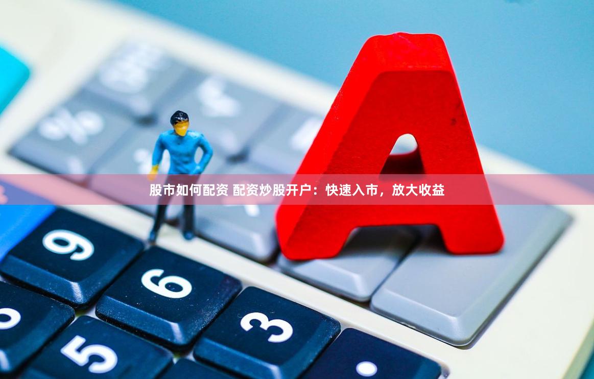股市如何配资 配资炒股开户：快速入市，放大收益