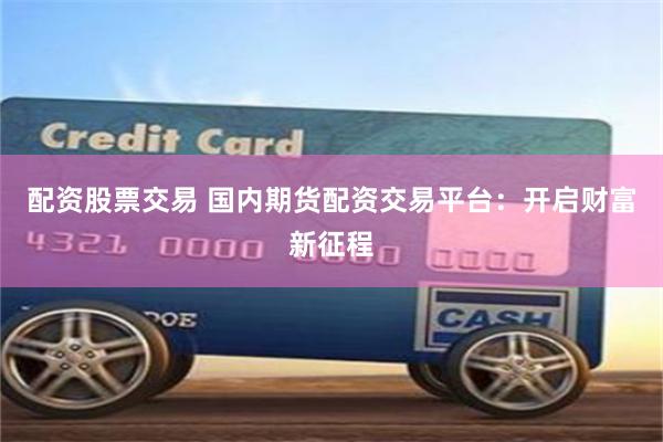 配资股票交易 国内期货配资交易平台：开启财富新征程