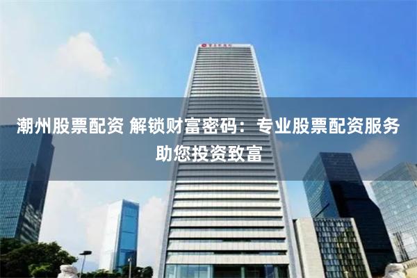 潮州股票配资 解锁财富密码：专业股票配资服务助您投资致富