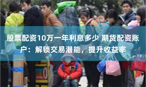 股票配资10万一年利息多少 期货配资账户：解锁交易潜能，提升收益率