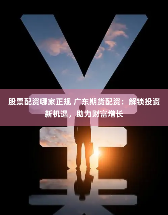 股票配资哪家正规 广东期货配资:解锁投资新机遇,助力财富增长