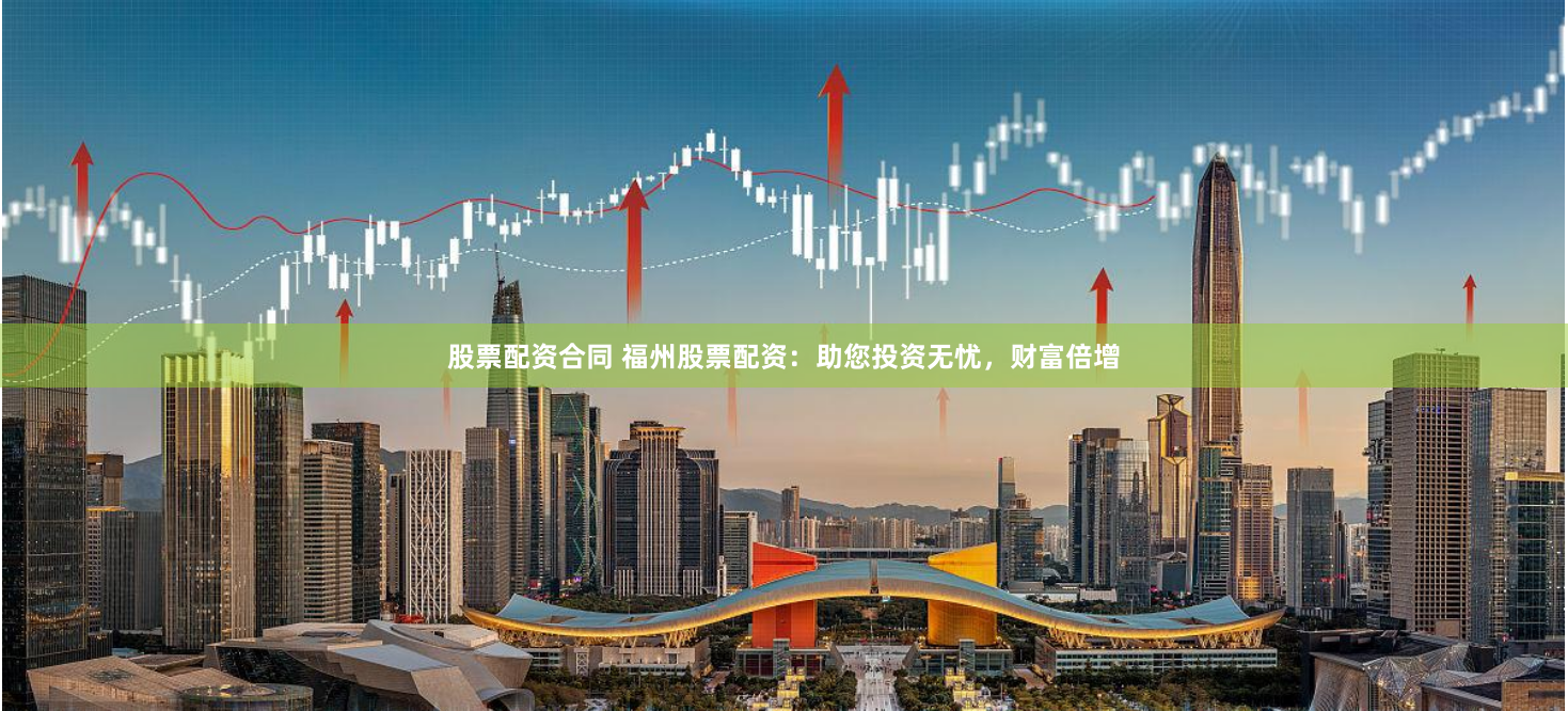 股票配资合同 福州股票配资：助您投资无忧，财富倍增