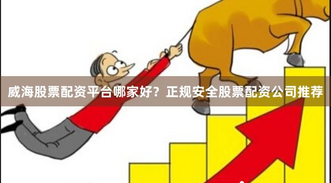 威海股票配资平台哪家好？正规安全股票配资公司推荐