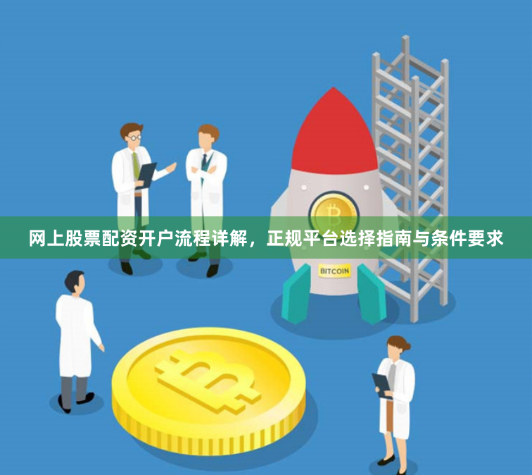 网上股票配资开户流程详解，正规平台选择指南与条件要求